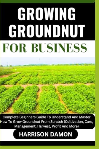 Growing Groundnut for Business Complete Beginners Guide To Understand And Master How To Grow Groundnut From Scratch (Cultivation, Care, Management, Harvest, Profit And More)