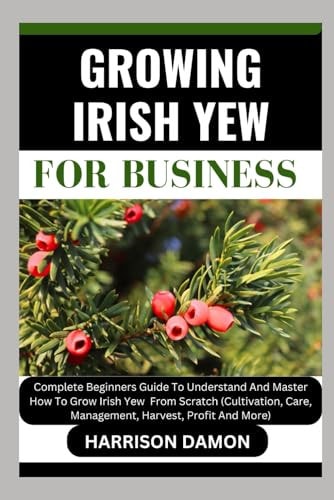 Growing Irish Yew for Business Complete Beginners Guide To Understand And Master How To Grow Irish Yew From Scratch (Cultivation, Care, Management, Harvest, Profit And More)