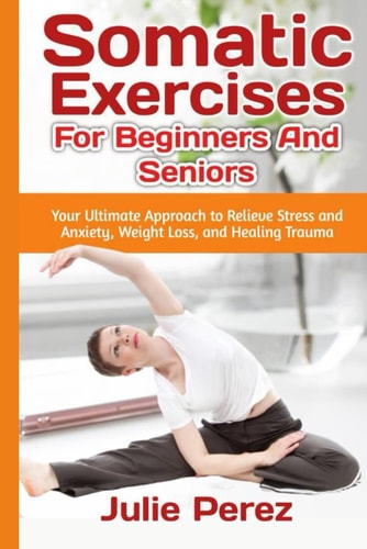 Somatic Exercises for Beginners and Seniors Your Ultimate Approach to Relieve Stress and Anxiety, Weight Loss, and Healing Trauma.