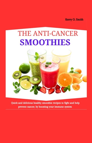 The Anti-Cancer Smoothies Quick and Delicious Healthy Smoothie Recipes to Fight and Help Prevent Cancer, by Boosting Your Immune System.