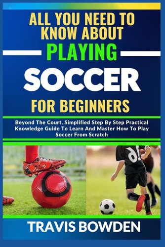All You Need to Know about Playing Soccer for Beginners Beyond The Court, Simplified Step By Step Practical Knowledge Guide To Learn And Master How To Play Soccer From Scratch