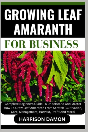 Growing Leaf Amaranth for Business Complete Beginners Guide To Understand And Master How To Grow Leaf Amaranth From Scratch (Cultivation, Care, Management, Harvest, Profit And More)