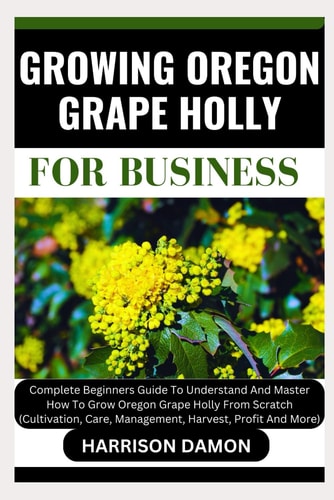 Growing Oregon Grape Holly for Business Complete Beginners Guide To Understand And Master How To Grow Oregon Grape Holly From Scratch (Cultivation, Care, Management, Harvest, Profit And More)