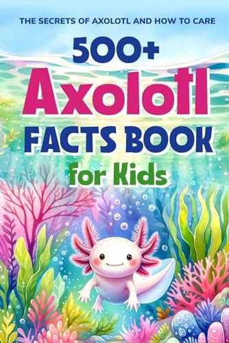 500+ Axolotl Facts Book for Kids The Secrets of Axolotl and How to Care: Awesome Facts about Axolotl