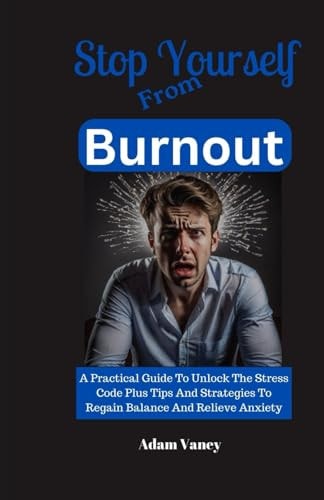 Stop Yourself From Burnout A Practical Guide To Unlock The Stress Code Plus Tips And Strategies To Regain Balance And Relieve Anxiety