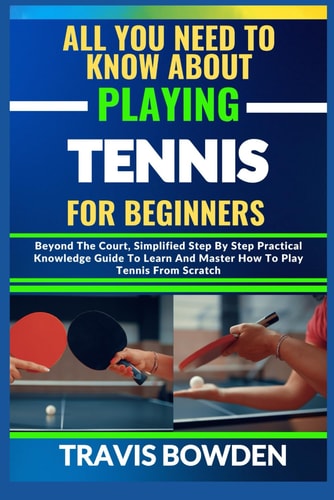 All You Need to Know about Playing Tennis for Beginners Beyond The Court, Simplified Step By Step Practical Knowledge Guide To Learn And Master How To Play Tennis From Scratch