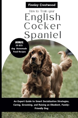 How to Train Your English Cocker Spaniel An Expert Guide to Smart Socialization Strategies, Caring, Grooming, and Raising an Obedient, Family-Friendly Dog