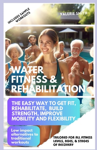 Water Fitness & Rehabilitation The Easy Way To Get Fit, Rehabilitate, Build Strength, Improve Mobility and Flexibility. Low Impact Alternatives To Traditional Workouts.