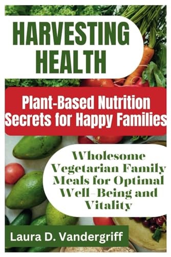 Harvesting Health Plant-Based Nutrition Secrets for Happy Families: Wholesome Vegetarian Family Meals for Optimal Well-Being and Vitality