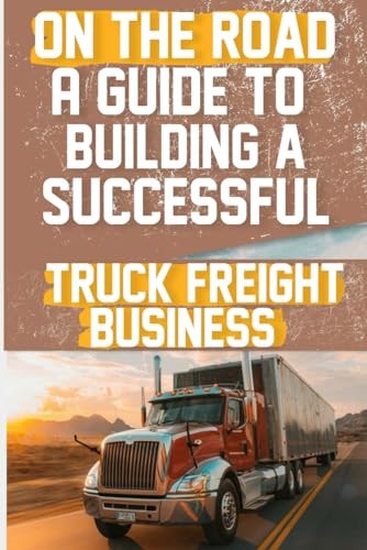 On the Road A Guide to Building a Successful Truck Freight Business: Discover the Strategies and Insights Needed to Thrive in the Competitive Truck Freight Industry.