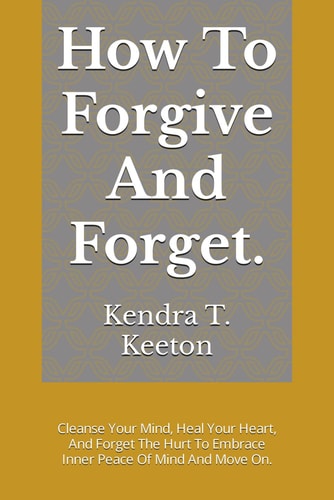 How To Forgive And Forget. Cleanse Your Mind, Heal Your Heart, And Forget The Hurt To Embrace Inner Peace Of Mind And Move On.