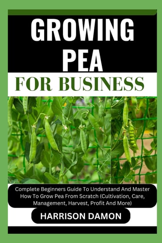 Growing Pea for Business Complete Beginners Guide To Understand And Master How To Grow Pea From Scratch (Cultivation, Care, Management, Harvest, Profit And More)