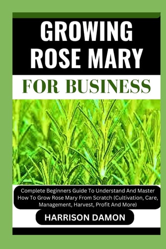 Growing Rose Mary for Business Complete Beginners Guide To Understand And Master How To Grow Rose Mary From Scratch (Cultivation, Care, Management, Harvest, Profit And More)
