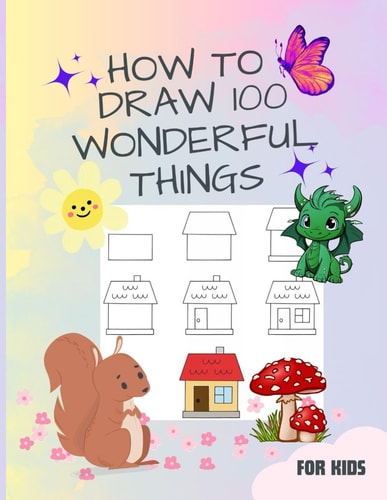 How to Draw 100 Wonderful Things A Book for Kids with Speedy Cars to Enchanting Unicorns, Fierce Dragons, Tasty Cupcakes, Submarines and Many More. .