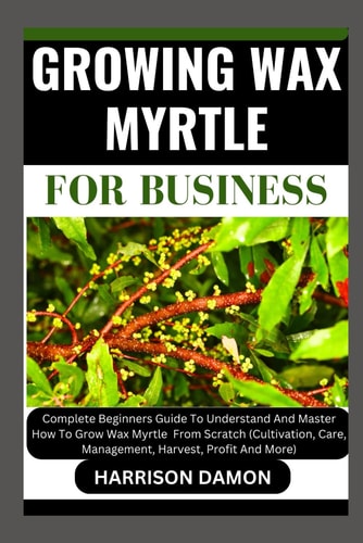 Growing Wax Myrtle for Business Complete Beginners Guide To Understand And Master How To Grow Wax Myrtle From Scratch (Cultivation, Care, Management, Harvest, Profit And More)