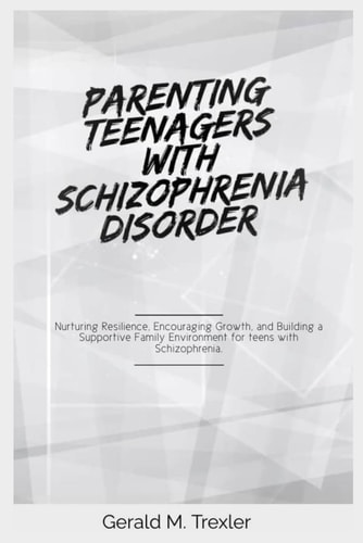 Parenting Teenagers with Schizophrenia Disorder Nurturing Resilience, Encouraging Growth, and Building a Supportive Family Environment for Teens with Schizophrenia