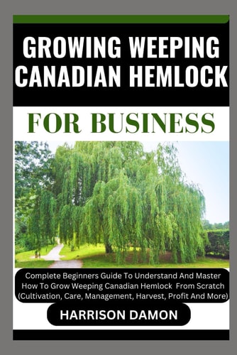 Growing Weeping Canadian Hemlock for Business Complete Beginners Guide To Understand And Master How To Grow Weeping Canadian Hemlock From Scratch (Cultivation, Care, Management, Harvest, And Profit