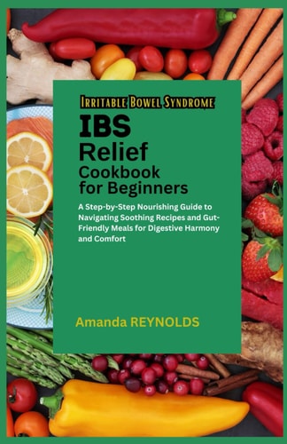Irritable Bowel Syndrome Relief Cookbook for Beginners A Step-by-Step Nourishing Guide to Navigating Soothing Recipes and Gut-Friendly Meals for Digestive Harmony and Comfort