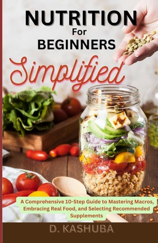 Nutrition for Beginners Simplified A Comprehensive 10-Step Guide to Mastering Macros, Embracing Real Food, and Selecting Recommended Supplements