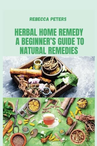 Herbal Home Remedy A Beginner's Guide to Natural Remedies: Step-by-Step Recipes for Natural Wellness and Everyday Healing