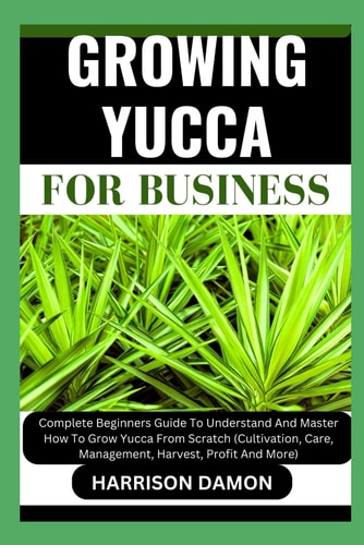 Growing Yucca for Business Complete Beginners Guide To Understand And Master How To Grow Yucca From Scratch (Cultivation, Care, Management, Harvest, Profit And More)