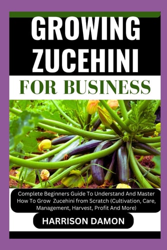 Growing Zucehini for Business Complete Beginners Guide To Understand And Master How To Grow Zucehinifrom Scratch (Cultivation, Care, Management, Harvest, Profit And More)