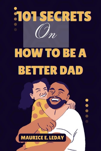 101 Secrets On How To Be A Better Dad A Game-Changer for Dads Everywhere Wether You're a Seasoned Parent Trying to Improve Your Strategy Or a New Dad Searching for Advice.