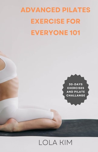 Advanced Pilates Exercise for Everyone 101 A Book Showcasing a Variety of Exercises Suitable for People of All Ages, Fitness Levels, Weight Loss and Abilities, with Clear Instructions, Illustrations