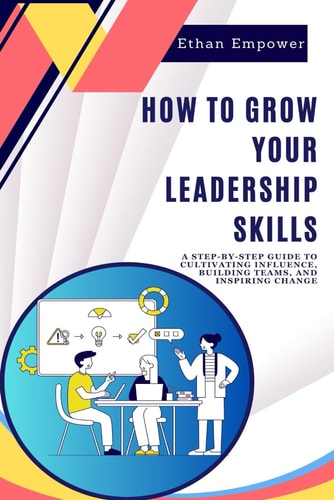 How to Grow Your Leadership Skills A Step-by-Step Guide to Cultivating Influence, Building Teams, and Inspiring Change