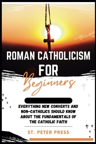 Roman Catholicism for Beginners Everything New Converts and Non-Catholics Should Know about the Fundamentals of the Catholic Faith