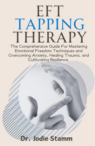EFT Tapping Therapy The Comprehensive Guide For Mastering Emotional Freedom Techniques and Overcoming Anxiety, Healing Trauma, and Cultivating Resilience.