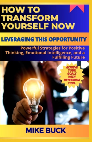 How to Transform Yourself Now Powerful Strategies for Positive Thinking, Emotional Intelligence, and a Fulfiling Future.