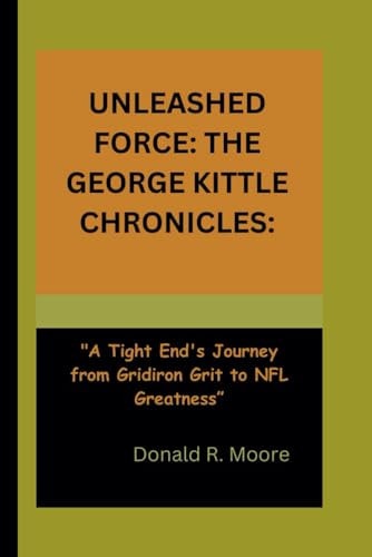 Unleashed Force THE GEORGE KITTLE CHRONICLES:: "A Tight End's Journey from Gridiron Grit to NFL Greatness"
