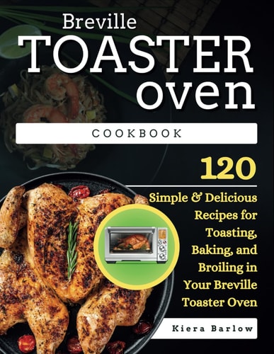 Breville Toaster Oven Cookbook 120 Simple & Delicious Recipes for Toasting, Baking, and Broiling in Your Breville Toaster Oven