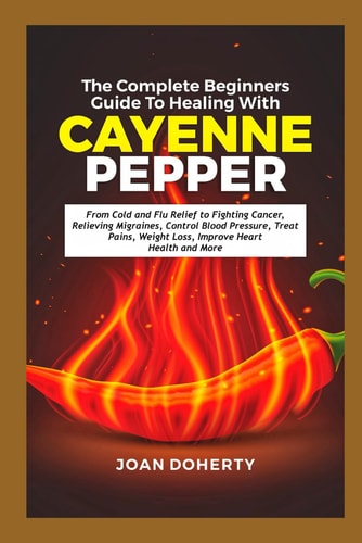 The Complete Beginners Guide to Healing with Cayenne Pepper From Cold and Flu Relief to Fighting Cancer, Relieving Migraines, Control Blood Pressure, Treat Pains, Weight Loss, Improve Heart Health