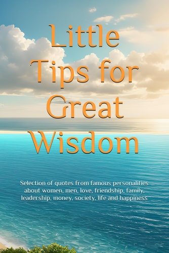 Little Tips for Great Wisdom Selection of Quotes from Famous Personalities about Women, Men, Love, Friendship, Family, Leadership, Money, Society, Life and Happiness