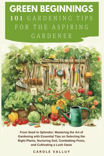Green Beginnings 101 Gardening Tips for the Aspiring Gardener with Essential Tips on Selecting the Right Plants, Nurturing Soil, Combatting Pests, and Cultivating a Lush Oasis