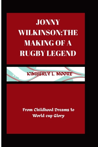 Jonny Wilkinson; the Making of a Rugby Legend From Childhood Dreams to World Cup Glory