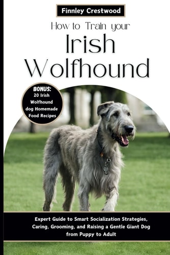 How to Train Your Irish Wolfhound Expert Guide to Smart Socialization Strategies, Caring, Grooming, and Raising a Gentle Giant Dog from Puppy to Adult