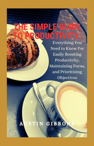 The Simple Guide To Productivity Everything You Need to Know for Easily Boosting Productivity, Maintaining Focus, and Prioritizing Objectives