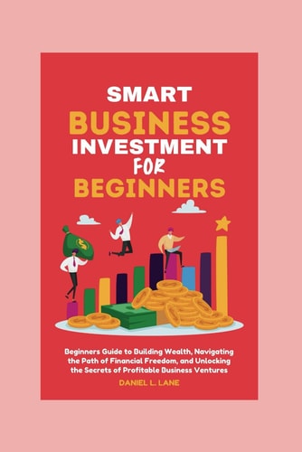 Smart Business Investment for Beginners Beginners Guide to Building Wealth, Navigating the Path of Financial Freedom, and Unlocking the Secrets of Profitable Business Ventures