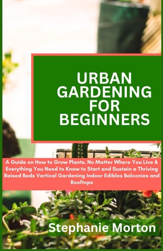 Urban Gardening for Beginners A Guide on How to Grow Plants No Matter Where You Live & Everything You Need to Know to Start & Sustain a Thriving Raised Beds Vertical Gardening Indoor Edibles