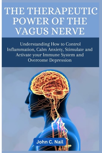 The Therapeutic Power of the Vagus Nerve Understanding How to Control Inflammation, Calm Anxiety, Stimulate and Activate Immune System and Overcome Depression
