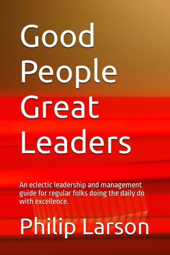 Good People Great Leaders An Eclectic Leadership and Management Guide for Regular Folks Doing the Daily Do with Excellence.