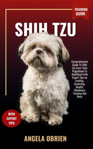 SHIH TZU Training Guide Comprehensive Guide To Shih Tzu Care: from Puppyhood To Adulthood with Expert Tips on Feeding, Grooming, Health, Obedience Training And More