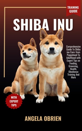 SHIBA INU Training Guide Comprehensive Guide To Shiba Inu Care: From Puppyhood To Adulthood with Expert Tips on Feeding, Grooming, Health, Obedience Training And More