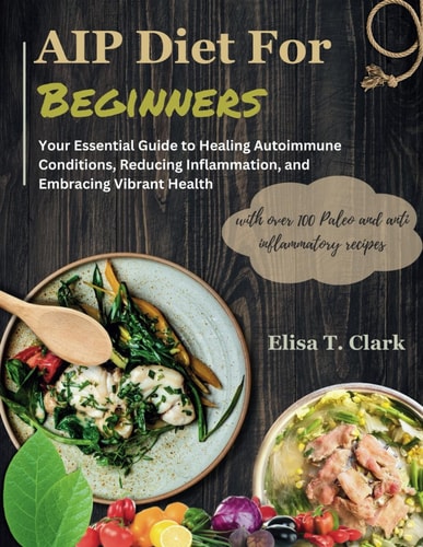 AIP Diet for Beginners Your Essential Guide to Healing Autoimmune Conditions, Reducing Inflammation, and Embracing Vibrant Health with Over 100 Paleo and Anti Inflammatory Recipes