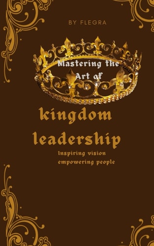 Mastering the Art of Kingdom Leadership Inspiring Vision, Empowering People