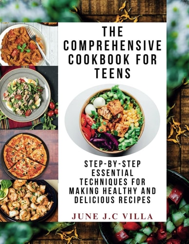The Comprehensive Cookbook for Teens Step-by-Step Essential Techniques for Making Healthy and Delicious Recipes