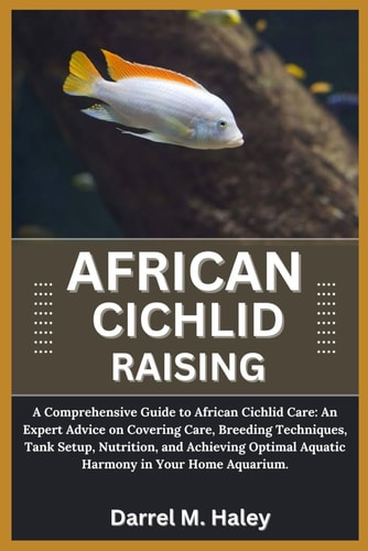 African Cichlid Raising A Comprehensive Guide to African Cichlid Care: An Expert Advice on Covering Care, Breeding Techniques, Tank Setup, Nutrition, Aquarium and Achieving Optimal Aquatic Harmony in